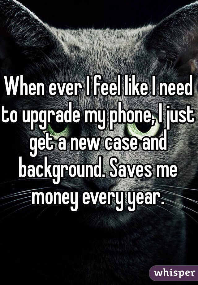 When ever I feel like I need to upgrade my phone, I just get a new case and background. Saves me money every year. 