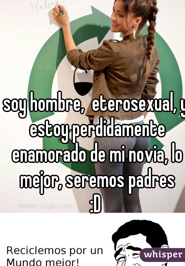 soy hombre,  eterosexual, y estoy perdidamente enamorado de mi novia, lo mejor, seremos padres
:D
 