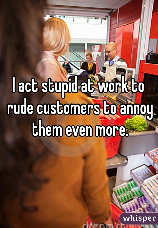 I act stupid at work to rude customers to annoy them even more.