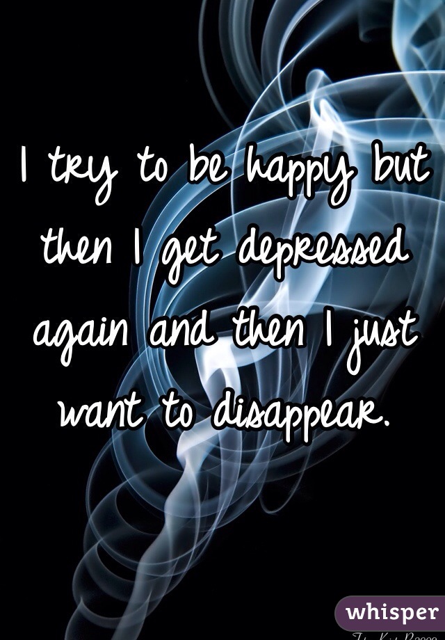 I try to be happy but then I get depressed again and then I just want to disappear. 