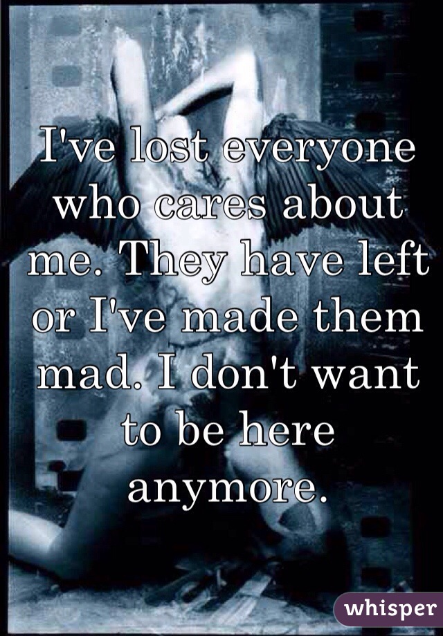 I've lost everyone who cares about me. They have left or I've made them mad. I don't want to be here anymore. 