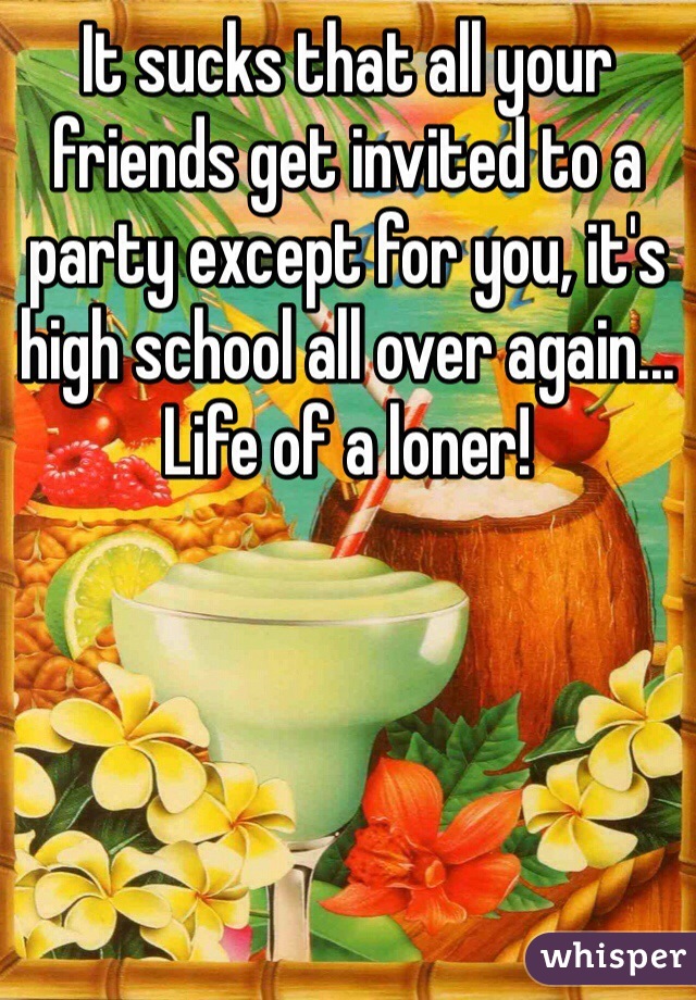 It sucks that all your friends get invited to a party except for you, it's high school all over again... Life of a loner!