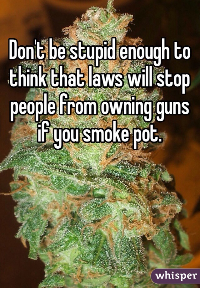 Don't be stupid enough to think that laws will stop people from owning guns if you smoke pot. 