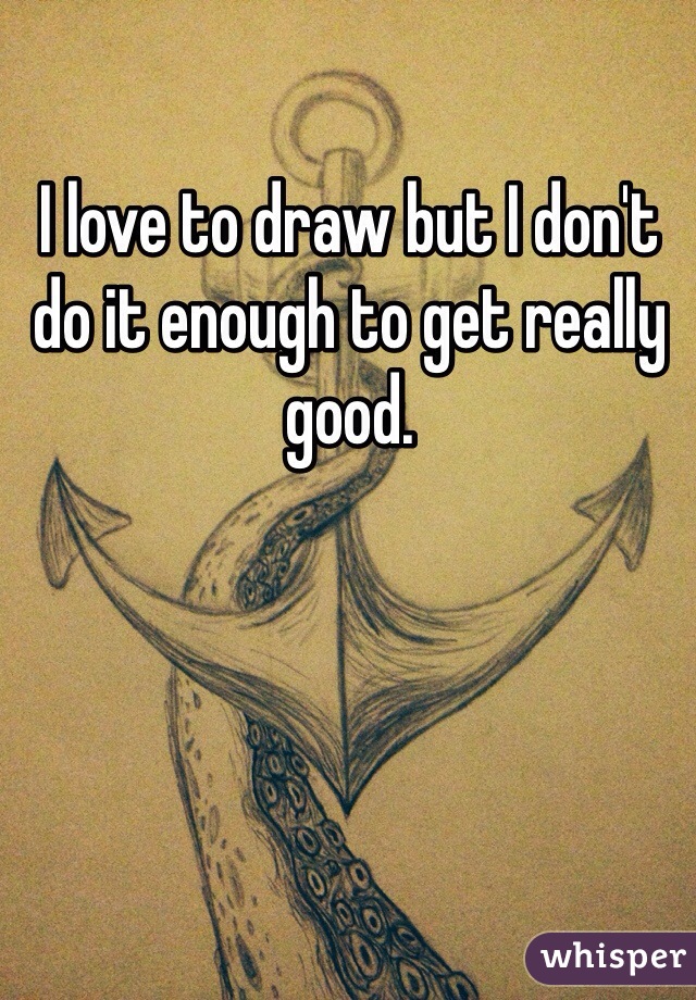 I love to draw but I don't do it enough to get really good.