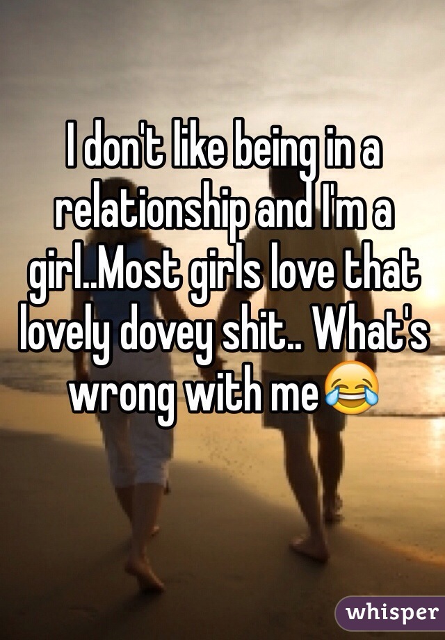 I don't like being in a relationship and I'm a girl..Most girls love that lovely dovey shit.. What's wrong with me😂