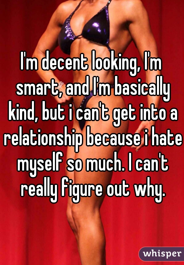 I'm decent looking, I'm smart, and I'm basically kind, but i can't get into a relationship because i hate myself so much. I can't really figure out why.