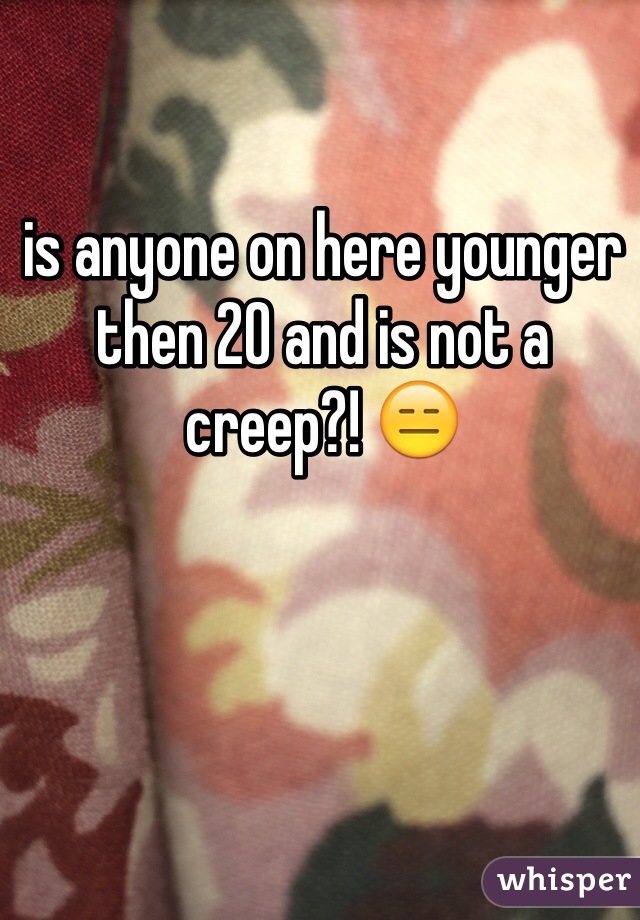 is anyone on here younger then 20 and is not a creep?! 😑