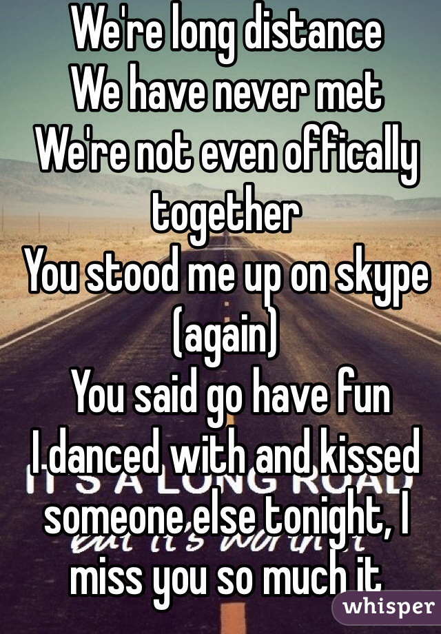 We're long distance
We have never met
We're not even offically together
You stood me up on skype (again)
 You said go have fun
I danced with and kissed someone else tonight, I miss you so much it hurts..