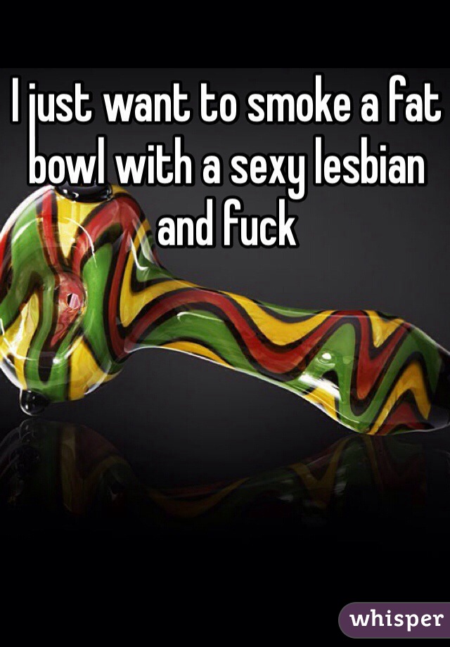 I just want to smoke a fat bowl with a sexy lesbian and fuck 