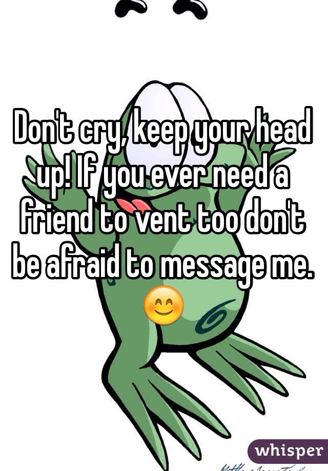 Don't cry, keep your head up! If you ever need a friend to vent too don't be afraid to message me. 😊