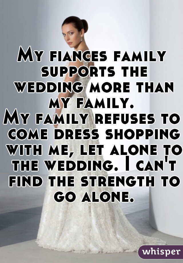 My fiances family supports the wedding more than my family. 

My family refuses to come dress shopping with me, let alone to the wedding. I can't find the strength to go alone.