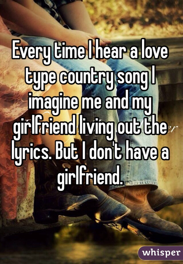 Every time I hear a love type country song I imagine me and my girlfriend living out the lyrics. But I don't have a girlfriend.