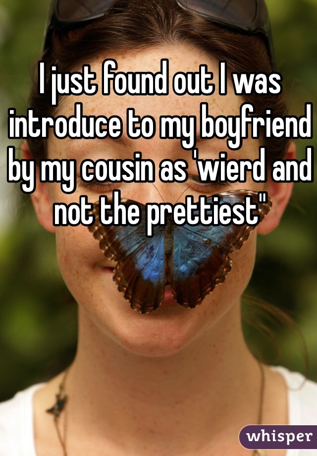 I just found out I was introduce to my boyfriend by my cousin as 'wierd and not the prettiest"