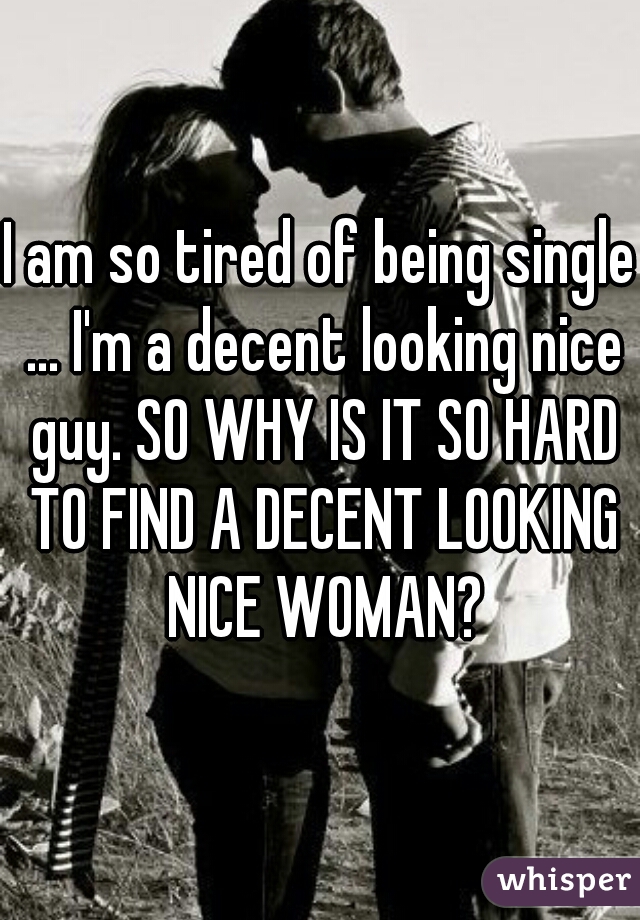 I am so tired of being single ... I'm a decent looking nice guy. SO WHY IS IT SO HARD TO FIND A DECENT LOOKING NICE WOMAN?