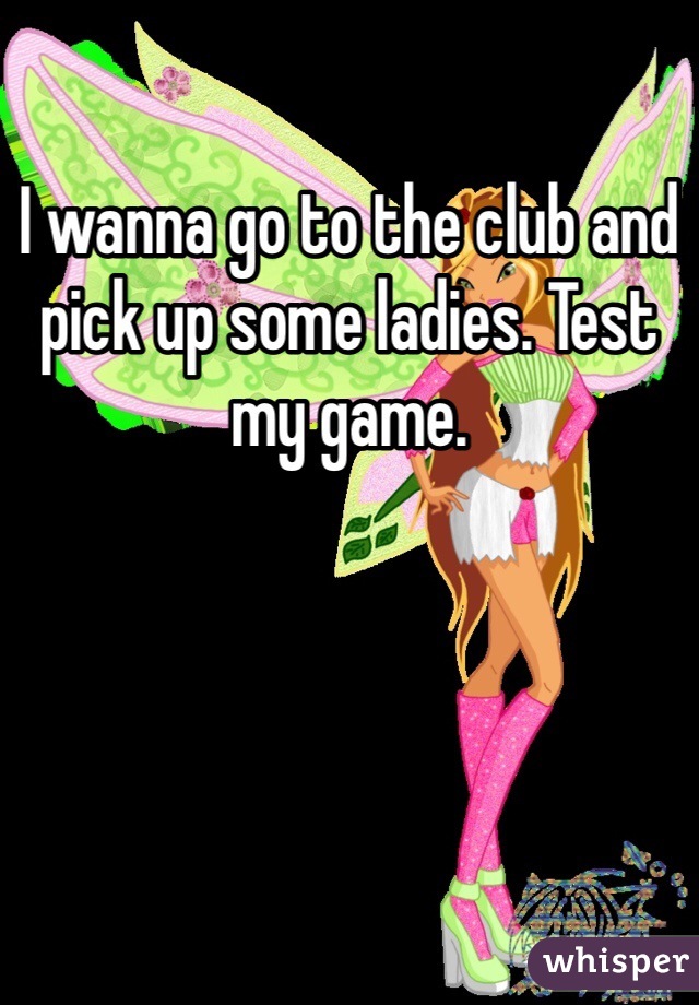 I wanna go to the club and pick up some ladies. Test my game. 