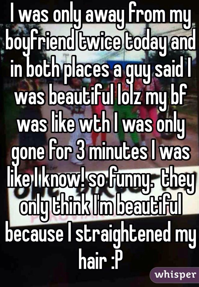 I was only away from my boyfriend twice today and in both places a guy said I was beautiful lolz my bf was like wth I was only gone for 3 minutes I was like I know! so funny.  they only think I'm beautiful because I straightened my hair :P