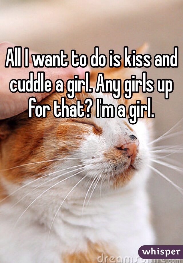 All I want to do is kiss and cuddle a girl. Any girls up for that? I'm a girl.