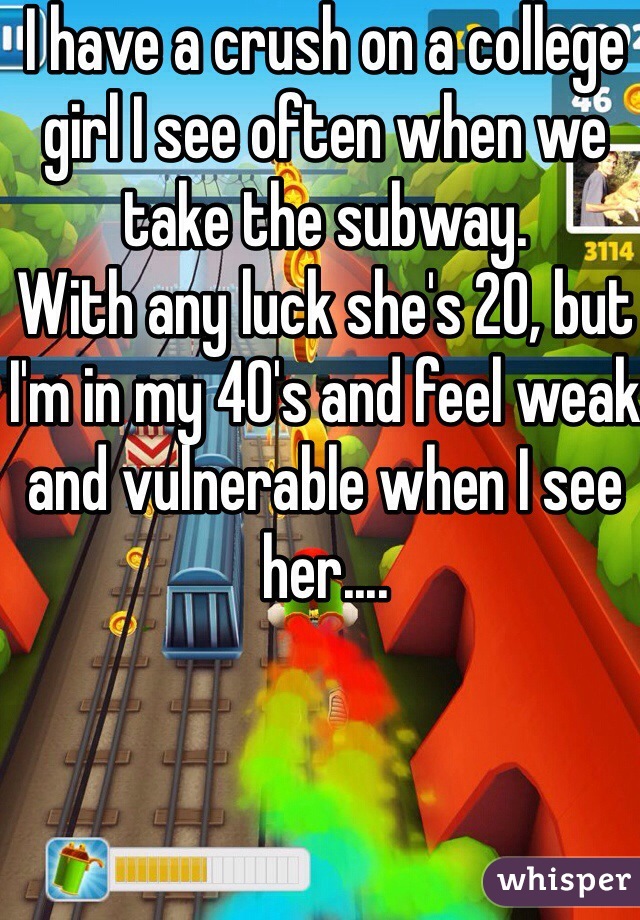 I have a crush on a college girl I see often when we take the subway.
With any luck she's 20, but I'm in my 40's and feel weak and vulnerable when I see her....