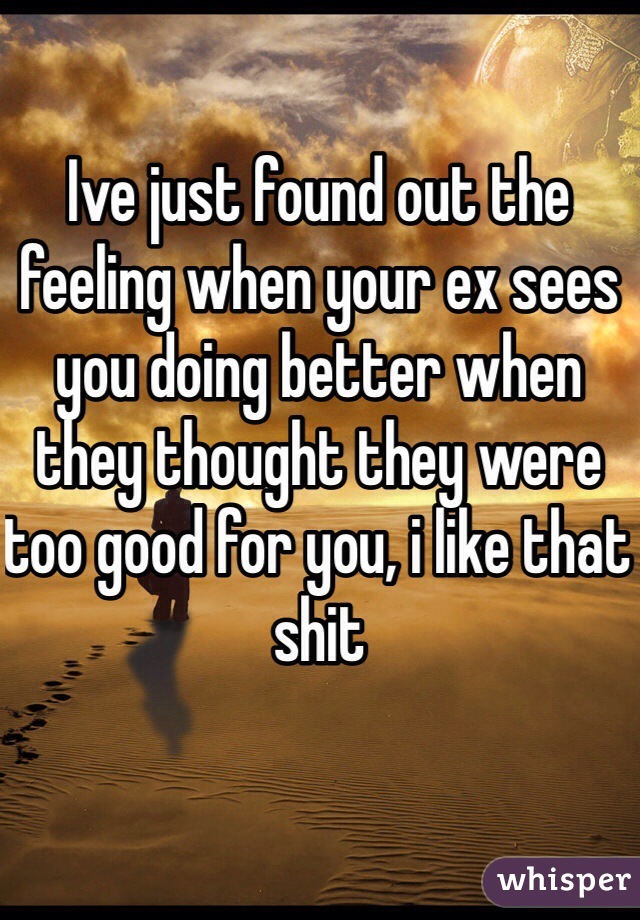 Ive just found out the feeling when your ex sees you doing better when they thought they were too good for you, i like that shit