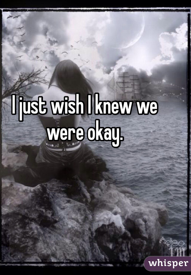 I just wish I knew we were okay. 