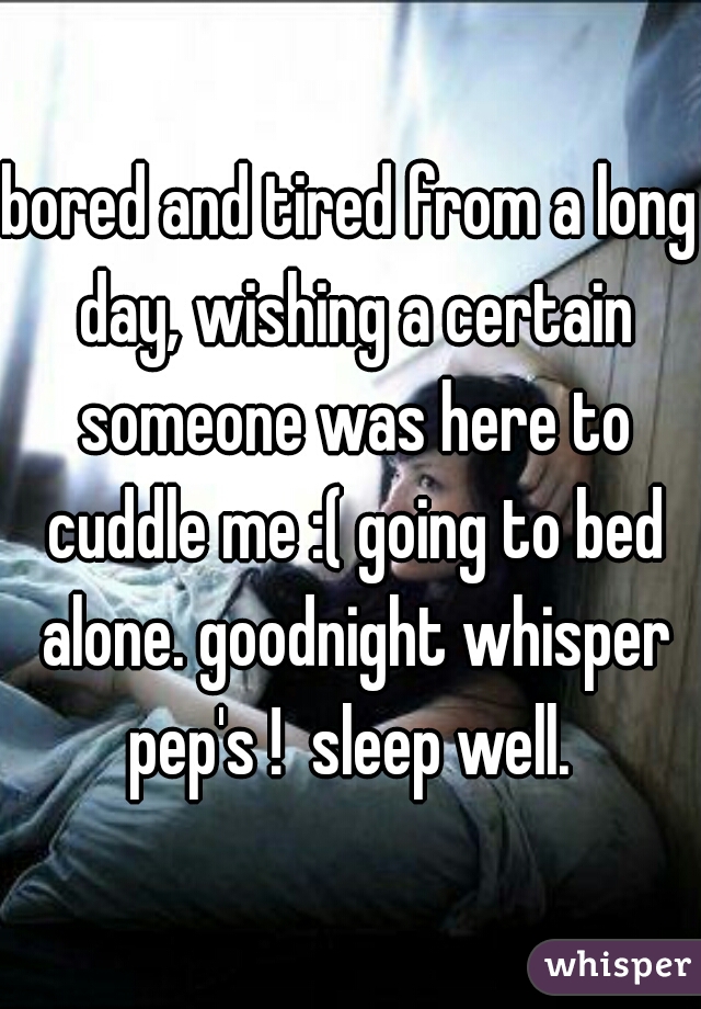 bored and tired from a long day, wishing a certain someone was here to cuddle me :( going to bed alone. goodnight whisper pep's !  sleep well. 