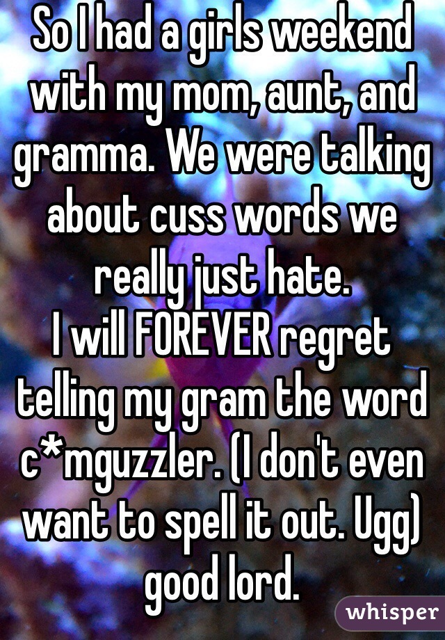 So I had a girls weekend with my mom, aunt, and gramma. We were talking about cuss words we really just hate. 
I will FOREVER regret telling my gram the word c*mguzzler. (I don't even want to spell it out. Ugg) good lord. 