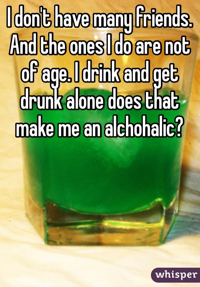 I don't have many friends. And the ones I do are not of age. I drink and get drunk alone does that make me an alchohalic? 