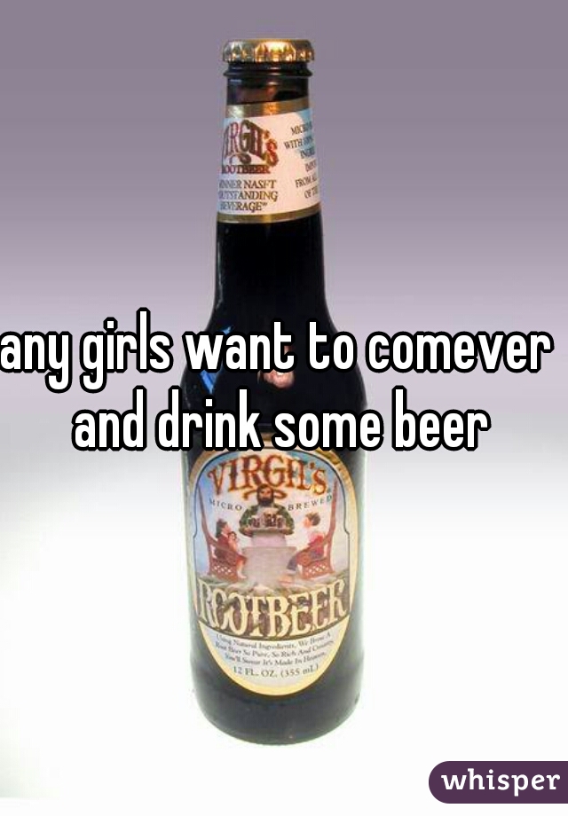 any girls want to comever  and drink some beer 