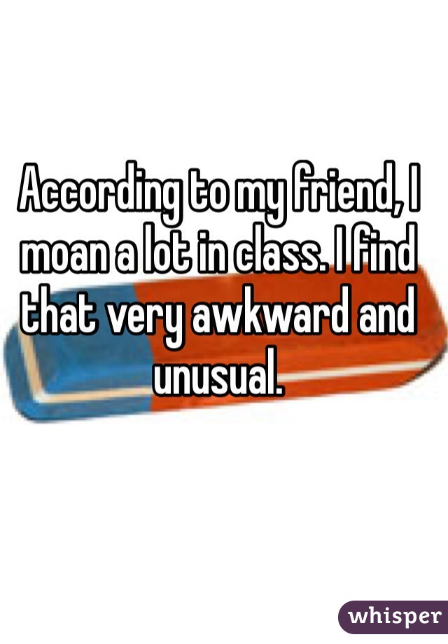 According to my friend, I moan a lot in class. I find that very awkward and unusual. 