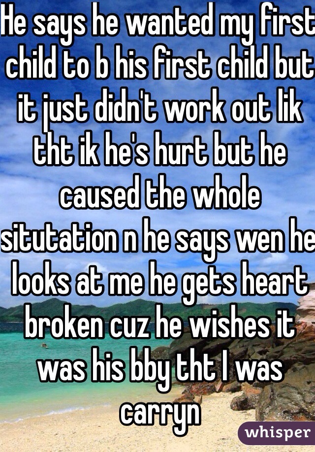 He says he wanted my first child to b his first child but it just didn't work out lik tht ik he's hurt but he caused the whole situtation n he says wen he looks at me he gets heart broken cuz he wishes it was his bby tht I was carryn 