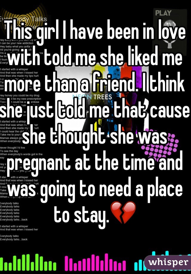 This girl I have been in love with told me she liked me more than a friend. I think she just told me that cause she thought she was pregnant at the time and was going to need a place to stay.💔