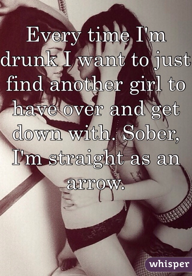 Every time I'm drunk I want to just find another girl to have over and get down with. Sober, I'm straight as an arrow. 