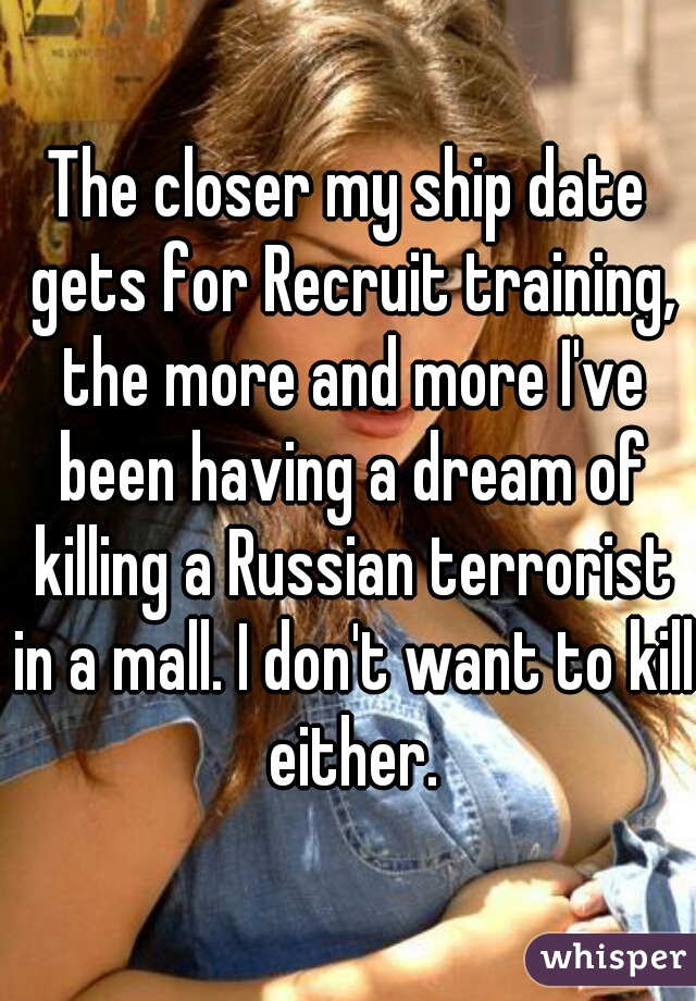 The closer my ship date gets for Recruit training, the more and more I've been having a dream of killing a Russian terrorist in a mall. I don't want to kill either.