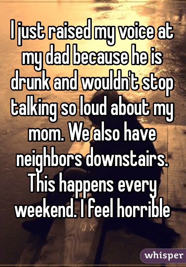 I just raised my voice at my dad because he is drunk and wouldn't stop talking so loud about my mom. We also have neighbors downstairs. This happens every weekend. I feel horrible 