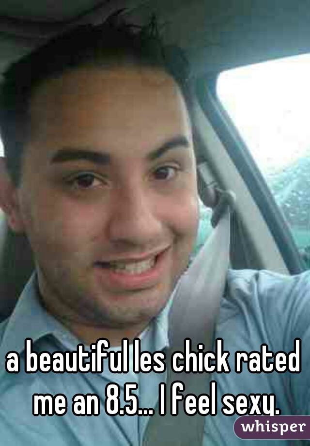 a beautiful les chick rated me an 8.5... I feel sexy.