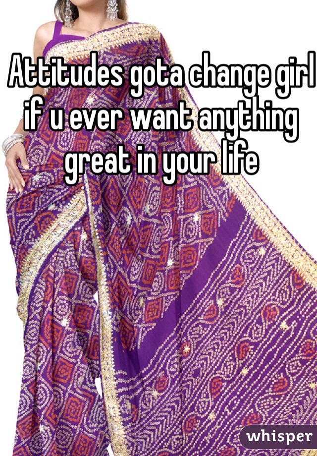 Attitudes gota change girl if u ever want anything great in your life 