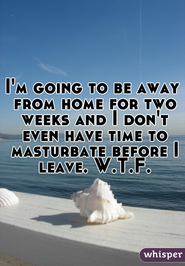 I'm going to be away from home for two weeks and I don't even have time to masturbate before I leave. W.T.F.