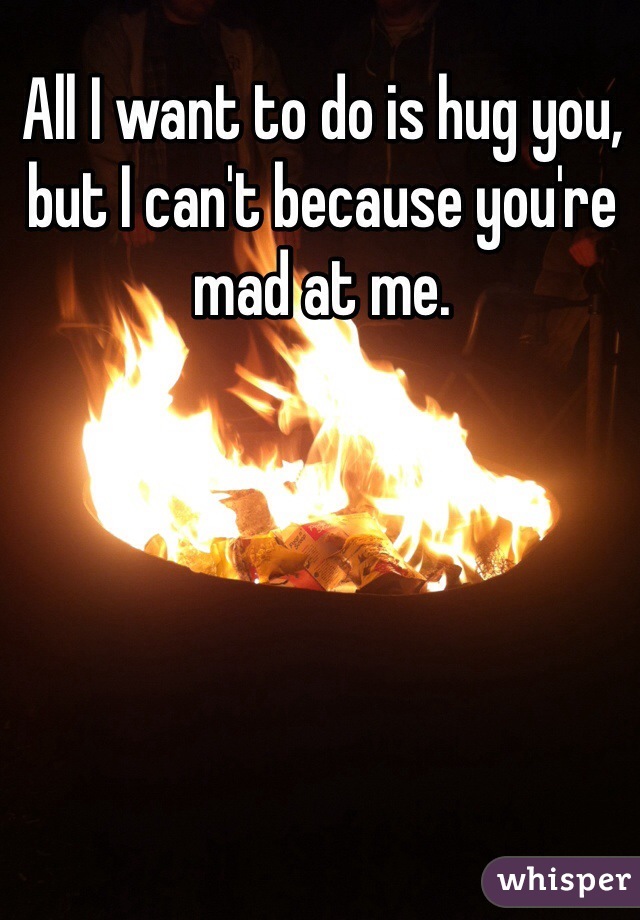 All I want to do is hug you, but I can't because you're mad at me. 