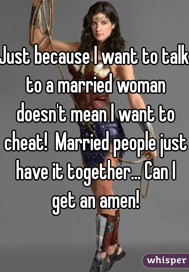 Just because I want to talk to a married woman doesn't mean I want to cheat!  Married people just have it together... Can I get an amen!