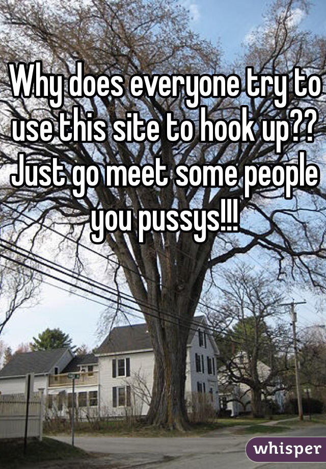 Why does everyone try to use this site to hook up?? Just go meet some people you pussys!!!