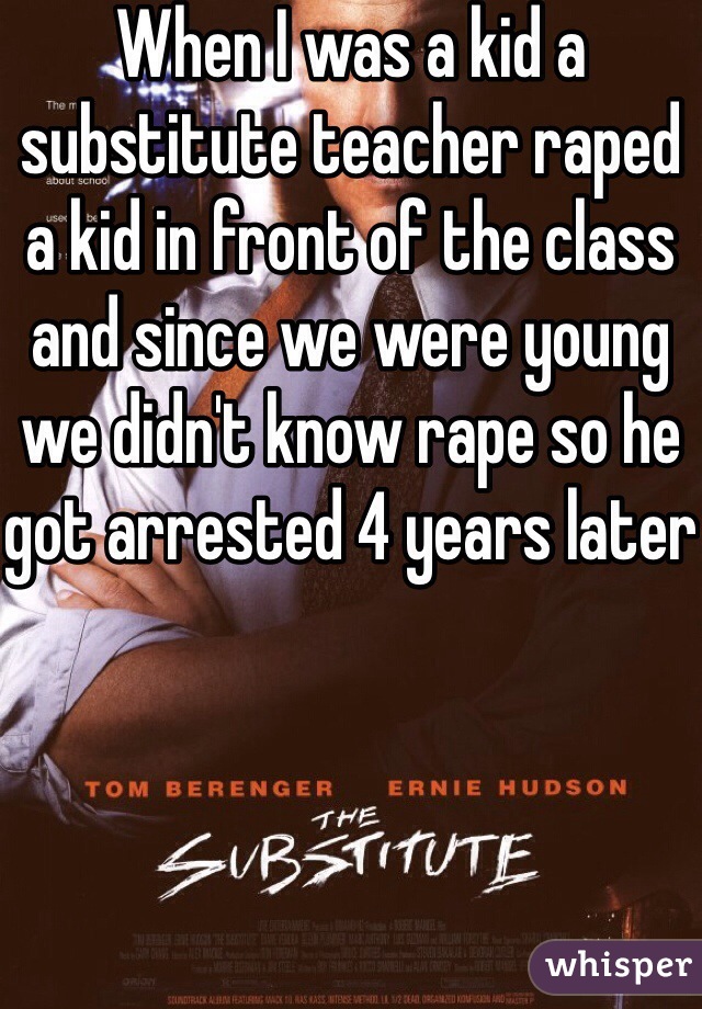 When I was a kid a substitute teacher raped a kid in front of the class and since we were young we didn't know rape so he got arrested 4 years later