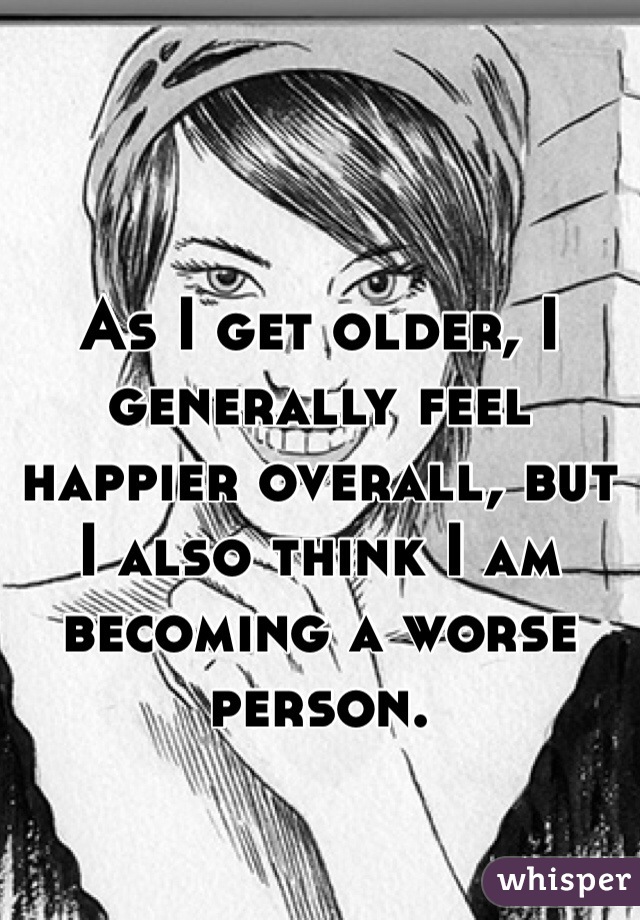 As I get older, I generally feel happier overall, but I also think I am becoming a worse person. 