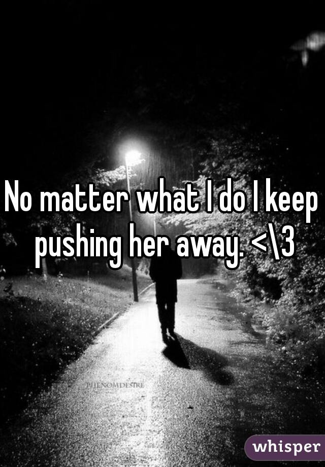 No matter what I do I keep pushing her away. <\3