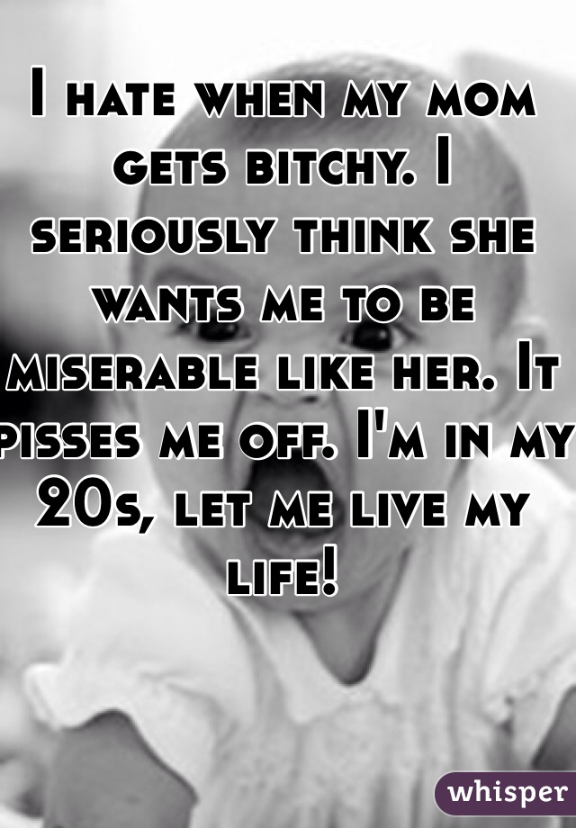 I hate when my mom gets bitchy. I seriously think she wants me to be miserable like her. It pisses me off. I'm in my 20s, let me live my life! 