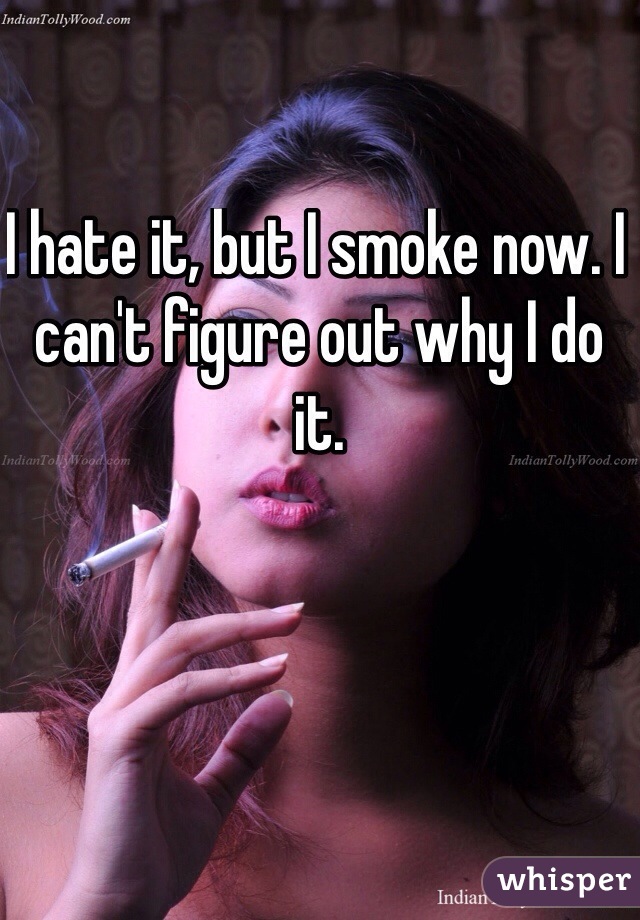 I hate it, but I smoke now. I can't figure out why I do it.