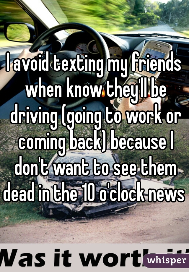 I avoid texting my friends when know they'll be driving (going to work or coming back) because I don't want to see them dead in the 10 o'clock news 
