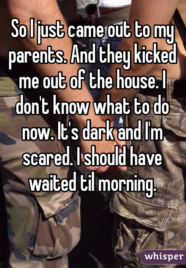 So I just came out to my parents. And they kicked me out of the house. I don't know what to do now. It's dark and I'm scared. I should have waited til morning.