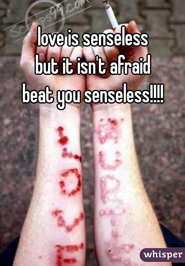 love is senseless 
but it isn't afraid 
beat you senseless!!!! 