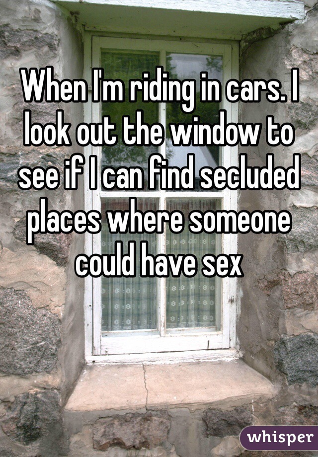 When I'm riding in cars. I look out the window to see if I can find secluded places where someone could have sex 