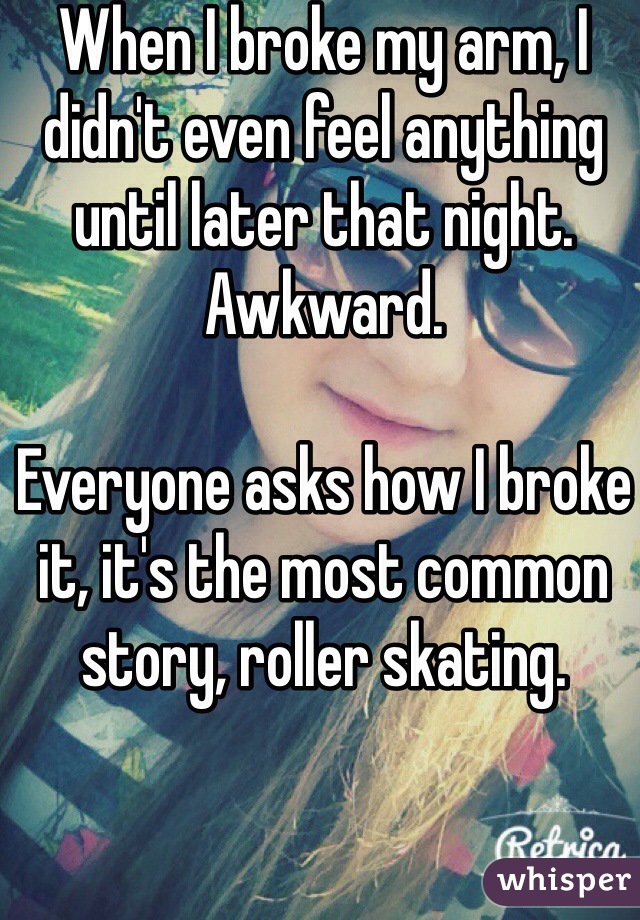 When I broke my arm, I didn't even feel anything until later that night. Awkward. 

Everyone asks how I broke it, it's the most common story, roller skating. 